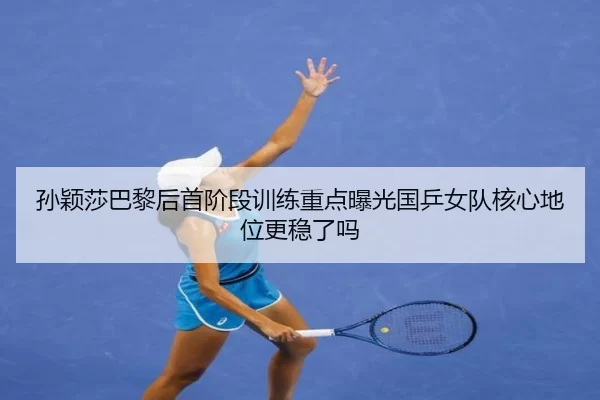 孙颖莎巴黎后首阶段训练重点曝光国乒女队核心地位更稳了吗