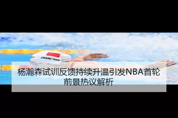 杨瀚森试训反馈持续升温引发NBA首轮前景热议解析
